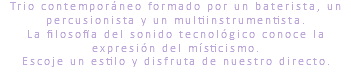 Trio contemporáneo formado por un baterista, un percusionista y un multiinstrumentista. La filosofía del sonido tecnológico conoce la expresión del místicismo. Escoje un estilo y disfruta de nuestro directo.